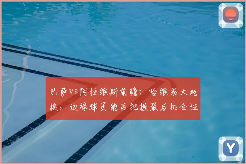 巴萨vs阿拉维斯前瞻:哈维或大轮换,边缘球员能否把握最后机会证明自己?