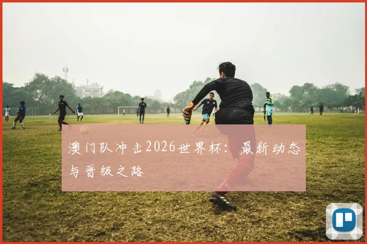 澳门队冲击2026世界杯:最新动态与晋级之路