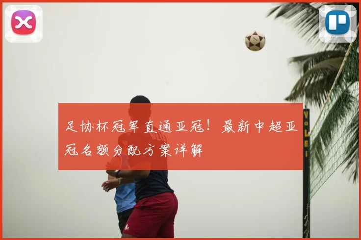 足协杯冠军直通亚冠！最新中超亚冠名额分配方案详解