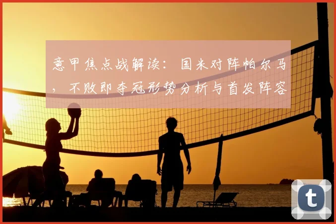 意甲焦点战解读:国米对阵帕尔马,不败即夺冠形势分析与首发阵容战术解析
