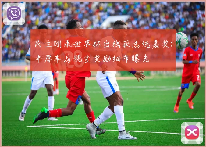 民主刚果世界杯出线获总统嘉奖：丰厚车房现金奖励细节曝光