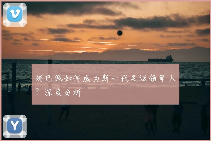 姆巴佩如何成为新一代足坛领军人？深度分析