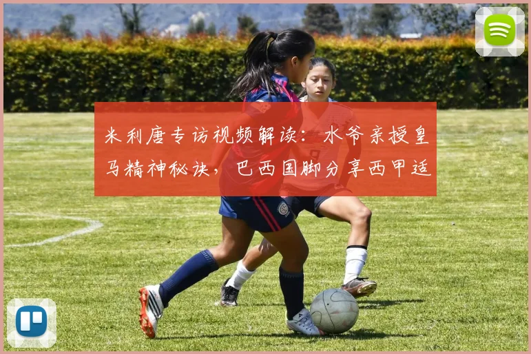 米利唐专访视频解读:水爷亲授皇马精神秘诀,巴西国脚分享西甲适应之道