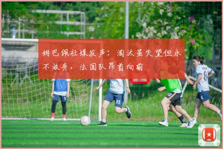 姆巴佩社媒发声:淘汰虽失望但永不放弃,法国队昂首向前