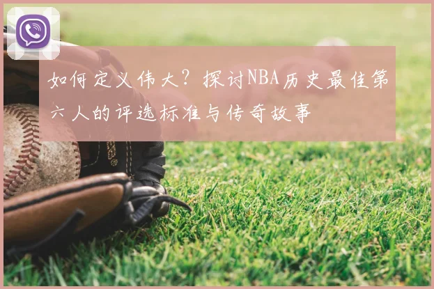如何定义伟大？探讨NBA历史最佳第六人的评选标准与传奇故事