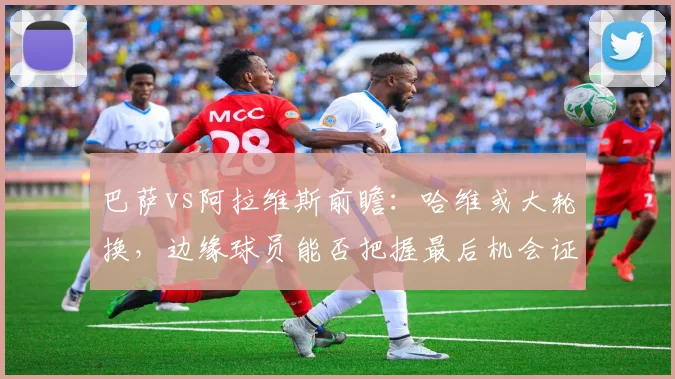 巴萨vs阿拉维斯前瞻：哈维或大轮换，边缘球员能否把握最后机会证明自己？