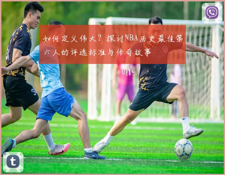 如何定义伟大？探讨NBA历史最佳第六人的评选标准与传奇故事