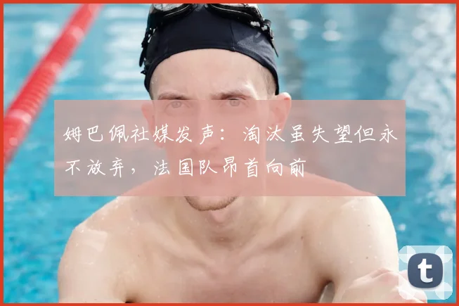姆巴佩社媒发声：淘汰虽失望但永不放弃，法国队昂首向前