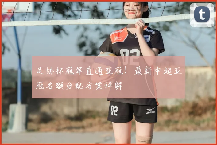 足协杯冠军直通亚冠!最新中超亚冠名额分配方案详解